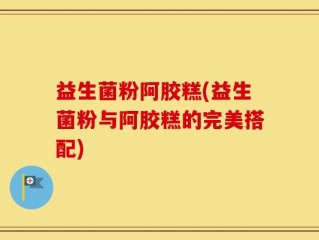 益生菌粉阿胶糕(益生菌粉与阿胶糕的完美搭配)