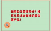 猫用益生菌哪种好？推荐几款适合猫咪的益生菌产品？