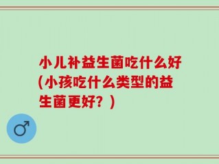小儿补益生菌吃什么好(小孩吃什么类型的益生菌更好？)