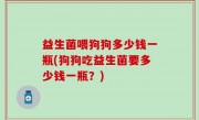 益生菌喂狗狗多少钱一瓶(狗狗吃益生菌要多少钱一瓶？)