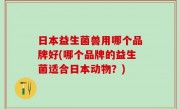 日本益生菌兽用哪个品牌好(哪个品牌的益生菌适合日本动物？)