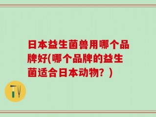日本益生菌兽用哪个品牌好(哪个品牌的益生菌适合日本动物？)