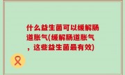 什么益生菌可以缓解肠道胀气(缓解肠道胀气，这些益生菌最有效)