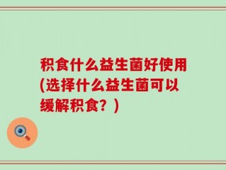 积食什么益生菌好使用(选择什么益生菌可以缓解积食？)