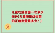 儿童吃益生菌一次多少毫升(儿童服用益生菌的正确剂量是多少？)