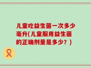 儿童吃益生菌一次多少毫升(儿童服用益生菌的正确剂量是多少？)