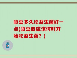 驱虫多久吃益生菌好一点(驱虫后应该何时开始吃益生菌？)