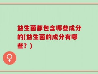 益生菌都包含哪些成分的(益生菌的成分有哪些？)
