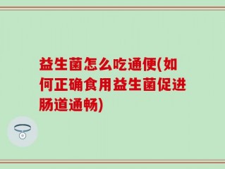益生菌怎么吃通便(如何正确食用益生菌促进肠道通畅)