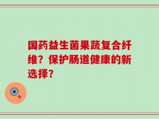 国药益生菌果蔬复合纤维？保护肠道健康的新选择？