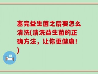 塞完益生菌之后要怎么清洗(清洗益生菌的正确方法，让你更健康！)