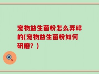 宠物益生菌粉怎么弄碎的(宠物益生菌粉如何研磨？)