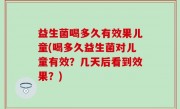 益生菌喝多久有效果儿童(喝多久益生菌对儿童有效？几天后看到效果？)