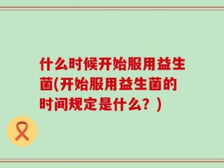 什么时候开始服用益生菌(开始服用益生菌的时间规定是什么？)
