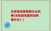 女性益生菌是做什么的啊(女性益生菌的功效是什么？)