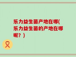 乐力益生菌产地在哪(乐力益生菌的产地在哪呢？)