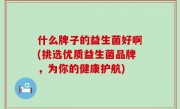 什么牌子的益生菌好啊(挑选优质益生菌品牌，为你的健康护航)