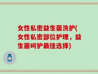 女性私密益生菌洗护(女性私密部位护理，益生菌呵护最佳选择)