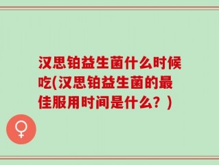 汉思铂益生菌什么时候吃(汉思铂益生菌的最佳服用时间是什么？)