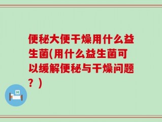 便秘大便干燥用什么益生菌(用什么益生菌可以缓解便秘与干燥问题？)