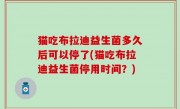 猫吃布拉迪益生菌多久后可以停了(猫吃布拉迪益生菌停用时间？)