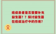 癌症患者是否需要补充益生菌？？探讨益生菌在癌症治疗中的作用？