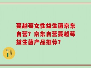 蔓越莓女性益生菌京东自营？京东自营蔓越莓益生菌产品推荐？