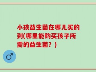 小孩益生菌在哪儿买的到(哪里能购买孩子所需的益生菌？)