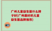 广州儿童益生菌什么牌子好(广州最好的儿童益生菌品牌推荐)