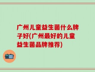 广州儿童益生菌什么牌子好(广州最好的儿童益生菌品牌推荐)
