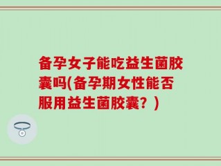 备孕女子能吃益生菌胶囊吗(备孕期女性能否服用益生菌胶囊？)