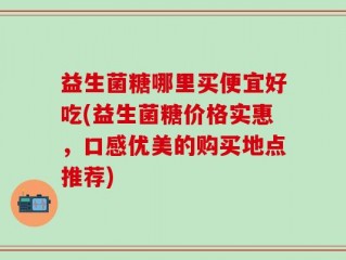 益生菌糖哪里买便宜好吃(益生菌糖价格实惠，口感优美的购买地点推荐)