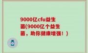 9000亿cfu益生菌(9000亿个益生菌，助你健康增强！)