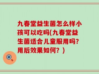 九春堂益生菌怎么样小孩可以吃吗(九春堂益生菌适合儿童服用吗？用后效果如何？)