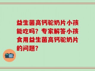 益生菌高钙驼奶片小孩能吃吗？专家解答小孩食用益生菌高钙驼奶片的问题？