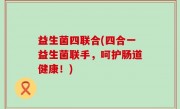 益生菌四联合(四合一益生菌联手，呵护肠道健康！)