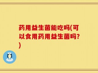 药用益生菌能吃吗(可以食用药用益生菌吗？)