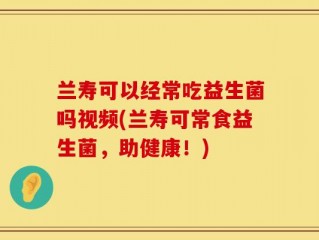 兰寿可以经常吃益生菌吗视频(兰寿可常食益生菌，助健康！)