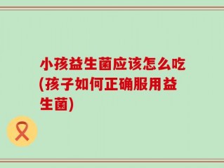 小孩益生菌应该怎么吃(孩子如何正确服用益生菌)