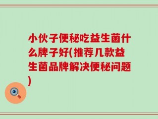 小伙子便秘吃益生菌什么牌子好(推荐几款益生菌品牌解决便秘问题)