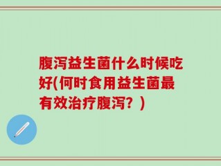 腹泻益生菌什么时候吃好(何时食用益生菌最有效治疗腹泻？)