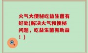 火气大便秘吃益生菌有好处(解决火气和便秘问题，吃益生菌有助益！)