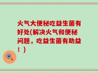 火气大便秘吃益生菌有好处(解决火气和便秘问题，吃益生菌有助益！)