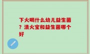 下火喝什么幼儿益生菌？清火宝和益生菌哪个好