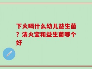 下火喝什么幼儿益生菌？清火宝和益生菌哪个好