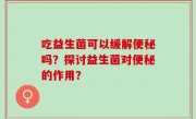 吃益生菌可以缓解便秘吗？探讨益生菌对便秘的作用？