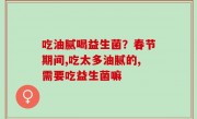吃油腻喝益生菌？春节期间,吃太多油腻的,需要吃益生菌嘛