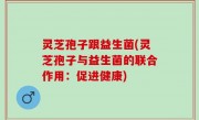 灵芝孢子跟益生菌(灵芝孢子与益生菌的联合作用：促进健康)