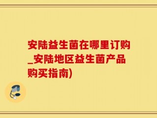 安陆益生菌在哪里订购_安陆地区益生菌产品购买指南)