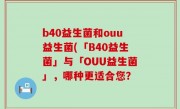 b40益生菌和ouu益生菌(「B40益生菌」与「OUU益生菌」，哪种更适合您？